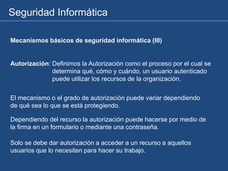 Seguridad Informática
Mecanismos básicos de seguridad informática (III)
Autorización: Definimos la Autorización como el proceso por el cual se
determina qué, cómo y cuándo, un usuario autenticado
puede utilizar los recursos de la organización.
El mecanismo o el grado de autorización puede variar dependiendo
de qué sea lo que se está protegiendo.
Dependiendo del recurso la autorización puede hacerse por medio de
la firma en un formulario o mediante una contraseña.
Solo se debe dar autorización a acceder a un recurso a aquellos
usuarios que lo necesiten para hacer su trabajo.
 