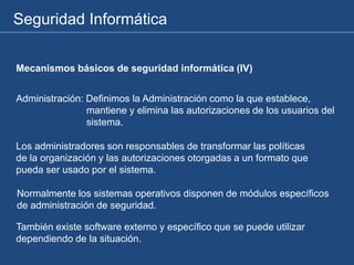 Seguridad Informática
Mecanismos básicos de seguridad informática (IV)
Administración: Definimos la Administración como la que establece,
mantiene y elimina las autorizaciones de los usuarios del
sistema.
Los administradores son responsables de transformar las políticas
de la organización y las autorizaciones otorgadas a un formato que
pueda ser usado por el sistema.
Normalmente los sistemas operativos disponen de módulos específicos
de administración de seguridad.
También existe software externo y específico que se puede utilizar
dependiendo de la situación.
 
