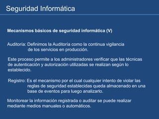 Seguridad Informática
Mecanismos básicos de seguridad informática (V)
Auditoría: Definimos la Auditoría como la continua vigilancia
de los servicios en producción.
Este proceso permite a los administradores verificar que las técnicas
de autenticación y autorización utilizadas se realizan según lo
establecido.
Registro: Es el mecanismo por el cual cualquier intento de violar las
reglas de seguridad establecidas queda almacenado en una
base de eventos para luego analizarlo.
Monitorear la información registrada o auditar se puede realizar
mediante medios manuales o automáticos.
 