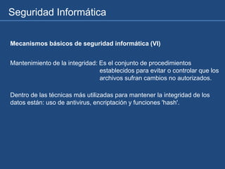 Seguridad Informática
Mecanismos básicos de seguridad informática (VI)
Mantenimiento de la integridad: Es el conjunto de procedimientos
establecidos para evitar o controlar que los
archivos sufran cambios no autorizados.
Dentro de las técnicas más utilizadas para mantener la integridad de los
datos están: uso de antivirus, encriptación y funciones 'hash'.
 