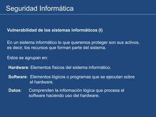 Seguridad Informática
Vulnerabilidad de los sistemas informáticos (I)
En un sistema informático lo que queremos proteger son sus activos,
es decir, los recursos que forman parte del sistema.
Estos se agrupan en:
Hardware: Elementos físicos del sistema informático.
Software: Elementos lógicos o programas que se ejecutan sobre
el hardware.
Datos: Comprenden la información lógica que procesa el
software haciendo uso del hardware.
 