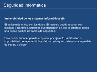Seguridad Informática
Vulnerabilidad de los sistemas informáticos (II)
El activo más crítico son los datos. El resto se puede reponer con
facilidad y los datos, sabemos que dependen de que la empresa tenga
una buena política de copias de seguridad.
Esto puede suponer para la empresa, por ejemplo, la dificultad o
imposibilidad de reponer dichos datos con lo que conllevaría a la pérdida
de tiempo y dinero.
 