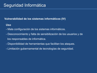 Seguridad Informática
Vulnerabilidad de los sistemas informáticos (IV)
Uso
- Mala configuración de los sistemas informáticos.
- Desconocimiento y falta de sensibilización de los usuarios y de
los responsables de informática.
- Disponibilidad de herramientas que facilitan los ataques.
- Limitación gubernamental de tecnologías de seguridad.
 