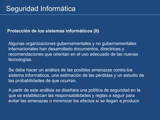 Seguridad Informática
Protección de los sistemas informáticos (II)
Algunas organizaciones gubernamentales y no gubernamentales
internacionales han desarrollado documentos, directrices y
recomendaciones que orientan en el uso adecuado de las nuevas
tecnologías.
Se debe hacer un análisis de las posibles amenazas contra los
sistema informáticos, una estimación de las pérdidas y un estudio de
las probabilidades de que ocurran.
A partir de este análisis se diseñara una política de seguridad en la
que se establezcan las responsabilidades y reglas a seguir para
evitar las amenazas o minimizar los efectos si se llegan a producir.
 
