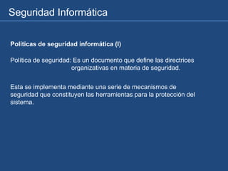 Seguridad Informática
Políticas de seguridad informática (I)
Política de seguridad: Es un documento que define las directrices
organizativas en materia de seguridad.
Esta se implementa mediante una serie de mecanismos de
seguridad que constituyen las herramientas para la protección del
sistema.
 