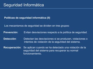 Seguridad Informática
Políticas de seguridad informática (II)
Los mecanismos de seguridad se dividen en tres grupos:
Prevención: Evitan desviaciones respecto a la política de seguridad.
Detección: Detectan las desviaciones si se producen, violaciones o
intentos de violación de la seguridad del sistema.
Recuperación: Se aplican cuando se ha detectado una violación de la
seguridad del sistema para recuperar su normal
funcionamiento.
 