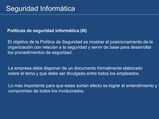 Seguridad Informática
Políticas de seguridad informática (III)
El objetivo de la Política de Seguridad es mostrar el posicionamiento de la
organización con relación a la seguridad y servir de base para desarrollar
los procedimientos de seguridad.
La empresa debe disponer de un documento formalmente elaborado
sobre el tema y que debe ser divulgado entre todos los empleados.
Lo más importante para que estas surtan efecto es lograr el entendimiento y
compromiso de todos los involucrados.
 