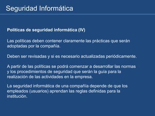 Seguridad Informática
Políticas de seguridad informática (IV)
Las políticas deben contener claramente las prácticas que serán
adoptadas por la compañía.
Deben ser revisadas y si es necesario actualizadas periódicamente.
A partir de las políticas se podrá comenzar a desarrollar las normas
y los procedimientos de seguridad que serán la guía para la
realización de las actividades en la empresa.
La seguridad informática de una compañía depende de que los
empleados (usuarios) aprendan las reglas definidas para la
institución.
 