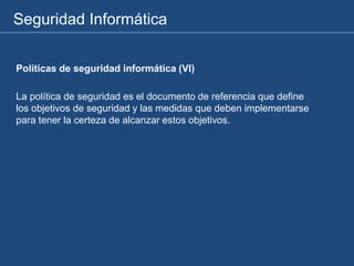Seguridad Informática
Políticas de seguridad informática (VI)
La política de seguridad es el documento de referencia que define
los objetivos de seguridad y las medidas que deben implementarse
para tener la certeza de alcanzar estos objetivos.
 