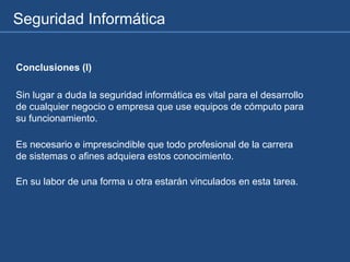 Seguridad Informática
Conclusiones (I)
Sin lugar a duda la seguridad informática es vital para el desarrollo
de cualquier negocio o empresa que use equipos de cómputo para
su funcionamiento.
Es necesario e imprescindible que todo profesional de la carrera
de sistemas o afines adquiera estos conocimiento.
En su labor de una forma u otra estarán vinculados en esta tarea.
 