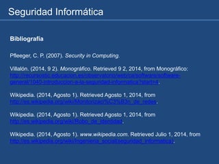 Seguridad Informática
Bibliografía
Pfleeger, C. P. (2007). Security in Computing.
Villalón. (2014, 9 2). Monográfico. Retrieved 9 2, 2014, from Monográfico:
http://recursostic.educacion.es/observatorio/web/ca/software/software-
general/1040-introduccion-a-la-seguridad-informatica?start=4.
Wikipedia. (2014, Agosto 1). Retrieved Agosto 1, 2014, from
http://es.wikipedia.org/wiki/Monitorizaci%C3%B3n_de_redes.
Wikipedia. (2014, Agosto 1). Retrieved Agosto 1, 2014, from
http://es.wikipedia.org/wiki/Robo_de_identidad.
Wikipedia. (2014, Agosto 1). www.wikipedia.com. Retrieved Julio 1, 2014, from
http://es.wikipedia.org/wiki/Ingenieria_social(seguridad_informatica).
 