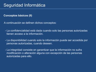 Seguridad Informática
- La confidencialidad está dada cuando solo las personas autorizadas
tienen acceso a la información.
- La disponibilidad cuando solo la información puede ser accedida por
personas autorizadas, cuando deseen.
- La integridad consiste en garantizar que la información no sufra
modificación o alteración alguna con excepción de las personas
autorizadas para ello.
A continuación se definen dichos conceptos:
Conceptos básicos (II)
 
