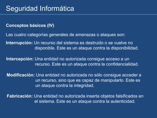 Seguridad Informática
Las cuatro categorías generales de amenazas o ataques son:
Interrupción: Un recurso del sistema es destruido o se vuelve no
disponible. Este es un ataque contra la disponibilidad.
Intercepción: Una entidad no autorizada consigue acceso a un
recurso. Este es un ataque contra la confidencialidad.
Modificación: Una entidad no autorizada no sólo consigue acceder a
un recurso, sino que es capaz de manipularlo. Este es
un ataque contra la integridad.
Fabricación: Una entidad no autorizada inserta objetos falsificados en
el sistema. Este es un ataque contra la autenticidad.
Conceptos básicos (IV)
 