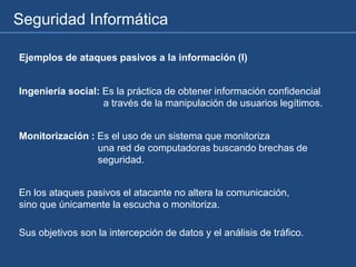 Seguridad Informática
Ejemplos de ataques pasivos a la información (I)
Ingeniería social: Es la práctica de obtener información confidencial
a través de la manipulación de usuarios legítimos.
Monitorización : Es el uso de un sistema que monitoriza
una red de computadoras buscando brechas de
seguridad.
En los ataques pasivos el atacante no altera la comunicación,
sino que únicamente la escucha o monitoriza.
Sus objetivos son la intercepción de datos y el análisis de tráfico.
 