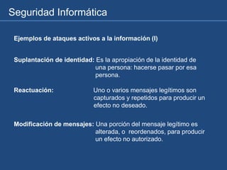 Seguridad Informática
Ejemplos de ataques activos a la información (I)
Suplantación de identidad: Es la apropiación de la identidad de
una persona: hacerse pasar por esa
persona.
Reactuación: Uno o varios mensajes legítimos son
capturados y repetidos para producir un
efecto no deseado.
Modificación de mensajes: Una porción del mensaje legítimo es
alterada, o reordenados, para producir
un efecto no autorizado.
 
