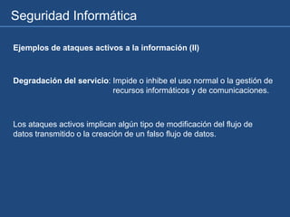 Seguridad Informática
Ejemplos de ataques activos a la información (II)
Degradación del servicio: Impide o inhibe el uso normal o la gestión de
recursos informáticos y de comunicaciones.
Los ataques activos implican algún tipo de modificación del flujo de
datos transmitido o la creación de un falso flujo de datos.
 