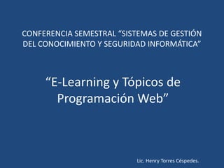 CONFERENCIA SEMESTRAL “SISTEMAS DE GESTIÓN
DEL CONOCIMIENTO Y SEGURIDAD INFORMÁTICA”



     “E-Learning y Tópicos de
       Programación Web”



                          Lic. Henry Torres Céspedes.
 
