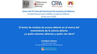 El lector de revistas de acceso abierto en el marco del
movimiento de la ciencia abierta
¿a quién estamos abiertos y quién nos abre?
Cristóbal Urbano
Universitat de Barcelona
Facultat de Biblioteconomia i Documentació
Cierre del 5º Ciclo del Seminario Permanente de Editores
Ciudad Universitaria UNAM, Ciudad de México
19 de junio 2019
 