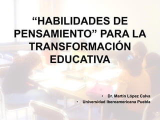 “HABILIDADES DE
PENSAMIENTO” PARA LA
TRANSFORMACIÓN
EDUCATIVA
• Dr. Martín López Calva
• Universidad Iberoamericana Puebla
 