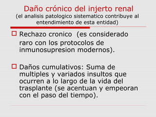 Daño crónico del injerto renal 
(el analisis patologico sistematico contribuye al 
entendimiento de esta entidad) 
 Rechazo cronico (es considerado 
raro con los protocolos de 
inmunosupresion modernos). 
 Daños cumulativos: Suma de 
multiples y variados insultos que 
ocurren a lo largo de la vida del 
trasplante (se acentuan y empeoran 
con el paso del tiempo). 
 