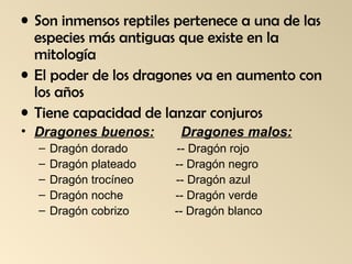 • Son inmensos reptiles pertenece a una de las
especies más antiguas que existe en la
mitología
• El poder de los dragones va en aumento con
los años
• Tiene capacidad de lanzar conjuros
• Dragones buenos:
–
–
–
–
–

Dragón dorado
Dragón plateado
Dragón trocíneo
Dragón noche
Dragón cobrizo

Dragones malos:
-- Dragón rojo
-- Dragón negro
-- Dragón azul
-- Dragón verde
-- Dragón blanco

 