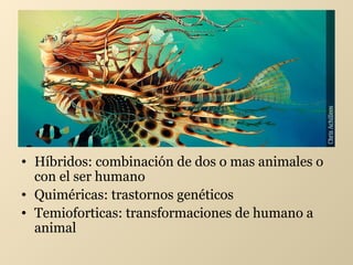 • Híbridos: combinación de dos o mas animales o
con el ser humano
• Quiméricas: trastornos genéticos
• Temioforticas: transformaciones de humano a
animal

 
