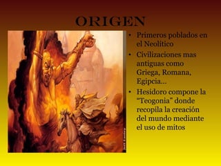 Origen
• Primeros poblados en
el Neolítico
• Civilizaciones mas
antiguas como
Griega, Romana,
Egipcia…
• Hesidoro compone la
“Teogonia” donde
recopila la creación
del mundo mediante
el uso de mitos

 