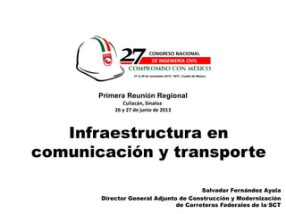 1
Salvador Fernández Ayala
Director General Adjunto de Construcción y Modernización
de Carreteras Federales de la SCT
Infraestructura en
comunicación y transporte
Primera Reunión Regional
Culiacán, Sinaloa
26 y 27 de junio de 2013
 