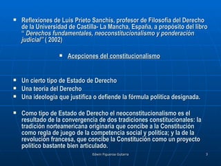    Reflexiones de Luis Prieto Sanchís, profesor de Filosofía del Derecho
    de la Universidad de Castilla- La Mancha, España, a propósito del libro
    “ Derechos fundamentales, neoconstitucionalismo y ponderación
    judicial” ( 2002)

                     Acepciones del constitucionalismo


   Un cierto tipo de Estado de Derecho
   Una teoría del Derecho
   Una ideología que justifica o defiende la fórmula política designada.

   Como tipo de Estado de Derecho el neoconstitucionalismo es el
    resultado de la convergencia de dos tradiciones constitucionales: la
    tradición norteamericana originaria que concibe a la Constitución
    como regla de juego de la competencia social y política; y la de la
    revolución francesa, que concibe la Constitución como un proyecto
    político bastante bien articulado.
                               Edwin Figueroa Gutarra                       3
 