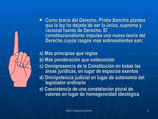    Como teoría del Derecho, Prieto Sanchís plantea
    que la ley ha dejado de ser la única, suprema y
    racional fuente de Derecho. El
    constitucionalismo impulsa una nueva teoría del
    Derecho cuyos rasgos más sobresalientes son:

a) Más principios que reglas
b) Más ponderación que subsunción
c) Omnipresencia de la Constitución en todas las
   áreas jurídicas, en lugar de espacios exentos
d) Omnipotencia judicial en lugar de autonomía del
   legislador ordinario
e) Coexistencia de una constelación plural de
   valores en lugar de homogeneidad ideológica

             Edwin Figueroa Gutarra                   8
 