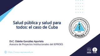 Salud pública y salud para
todos: el caso de Cuba
Dr.C. Odette González Aportela
Asesora de Proyectos Institucionales del IEPROES
 