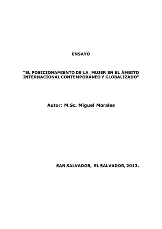 ENSAYO
EL POSICIONAMIENTO DE LA MUJER EN EL ÁMBITO
INTERNACIONAL CONTEMPORÁNEO Y GLOBALIZADO
Autor: M.Sc. Miguel Morales
SAN SALVADOR, EL SALVADOR, 2013
 
