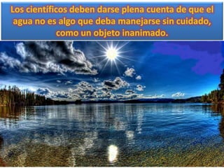 Los científicos deben darse plena cuenta de que el
agua no es algo que deba manejarse sin cuidado,
como un objeto inanimado.
 