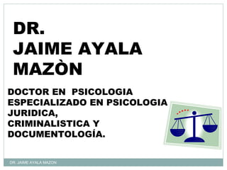 DR.
 JAIME AYALA
 MAZÒN
DOCTOR EN PSICOLOGIA
ESPECIALIZADO EN PSICOLOGIA
JURIDICA,
CRIMINALISTICA Y
DOCUMENTOLOGÍA.


DR. JAIME AYALA MAZON
 