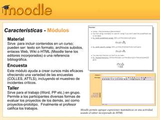 Características - Módulos
Encuesta
Este módulo ayuda a crear cursos más eficaces
ofreciendo una variedad de las encuestas
(COLLES, ATTLS), incluyendo el muestreo de
incidentes críticos.
Taller
Sirve para el trabajo (Word, PP etc.) en grupo.
Permite a los participantes diversas formas de
evaluar los proyectos de los demás, así como
proyectos-prototipo. Finalmente el profesor
califica los trabajos.
Material
Sirve para incluir contenidos en un curso;
pueden ser: texto sin formato, archivos subidos,
enlaces Web, Wiki o HTML (Moodle tiene los
editores incorporados) o una referencia
bibliográfica.
Moodle permite agregar expresiones matemáticas en una actividad,
usando el editor incorporado de HTML
 