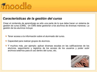 Crear el contenido de aprendizaje es sólo una parte de lo que debe hacer un sistema de
gestión de curso (CMS). Un CMS debe gestionar a los alumnos de diversas maneras. La
gestión de los alumnos incluye:
Tener acceso a la información sobre el alumnado del curso.
Capacidad para realizar grupos de alumnos.
Y muchos más, por ejemplo: aplicar diversas escalas en las calificaciones de los
alumnos, seguimiento y registros de los acceso de los usuarios y poder subir
archivos externos para el uso dentro del curso, etc.
Características de la gestión del curso
 