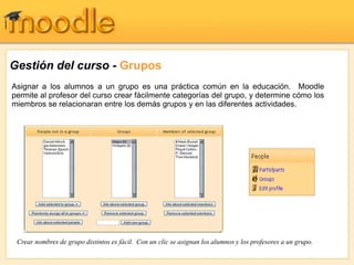 Gestión del curso - Grupos
Asignar a los alumnos a un grupo es una práctica común en la educación. Moodle
permite al profesor del curso crear fácilmente categorías del grupo, y determine cómo los
miembros se relacionaran entre los demás grupos y en las diferentes actividades.
Crear nombres de grupo distintos es fácil. Con un clic se asignan los alumnos y los profesores a un grupo.
 