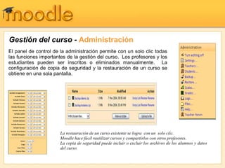 Gestión del curso - Administración
El panel de control de la administración permite con un solo clic todas
las funciones importantes de la gestión del curso. Los profesores y los
estudiantes pueden ser inscritos o eliminados manualmente. La
configuración de copia de seguridad y la restauración de un curso se
obtiene en una sola pantalla.
La restauración de un curso existente se logra con un solo clic.
Moodle hace fácil reutilizar cursos y compartirlos con otros profesores.
La copia de seguridad puede incluir o excluir los archivos de los alumnos y datos
del curso.
 