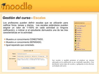 Gestión del curso - Escalas
Los profesores pueden definir escalas que se utilizarán para
calificar foros, tareas y diarios. Las escalas estándares pueden
asignar un valor de 1-100% en cada actividad (o ninguna
calificación), o indicar si el estudiante demuestra una de las tres
características en la actividad:
Las escalas a medida permiten al profesor un retorno
adecuada en la calificación en un contenido específico. Cree
fácilmente varios tipos de escalas, y aplíquelas en las diversas
actividades del curso.
Muestra un conocimiento CONECTADO.
Muestra un conocimiento SEPARADO.
Igual separado que conectado.
 