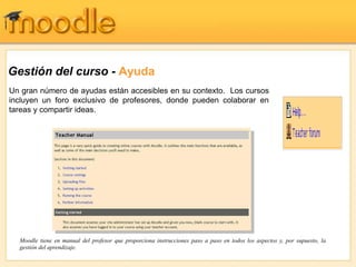 Gestión del curso - Ayuda
Un gran número de ayudas están accesibles en su contexto. Los cursos
incluyen un foro exclusivo de profesores, donde pueden colaborar en
tareas y compartir ideas.
Moodle tiene en manual del profesor que proporciona instrucciones paso a paso en todos los aspectos y, por supuesto, la
gestión del aprendizaje.
 