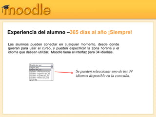 Experiencia del alumno –365 días al año ¡Siempre!
Se pueden seleccionar uno de los 34
idiomas disponible en la conexión.
Los alumnos pueden conectar en cualquier momento, desde donde
quieran para usar el curso, y pueden especificar la zona horaria y el
idioma que desean utilizar. Moodle tiene el interfaz para 34 idiomas.
 