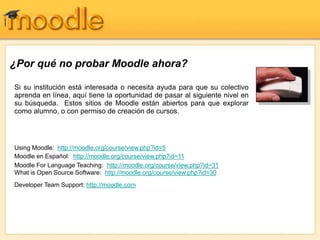 ¿Por qué no probar Moodle ahora?
Si su institución está interesada o necesita ayuda para que su colectivo
aprenda en línea, aquí tiene la oportunidad de pasar al siguiente nivel en
su búsqueda. Estos sitios de Moodle están abiertos para que explorar
como alumno, o con permiso de creación de cursos.
Using Moodle: http://moodle.org/course/view.php?id=5
Moodle en Español: http://moodle.org/course/view.php?id=11
Moodle For Language Teaching: http://moodle.org/course/view.php?id=31
What is Open Source Software: http://moodle.org/course/view.php?id=30
Developer Team Support: http://moodle.com
 