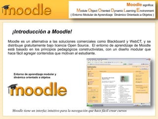 ¡Introducción a Moodle!
Moodle es un alternativa a las soluciones comerciales como Blackboard y WebCT, y se
distribuye gratuitamente bajo licencia Open Source. El entorno de aprendizaje de Moodle
está basado en los principios pedagógicos constructivistas, con un diseño modular que
hace fácil agregar contenidos que motivan al estudiante.
Moodle tiene un interfaz intuitivo para la navegación que hace fácil crear cursos
Entorno de aprendizaje modular y
dinámico orientado a objetos
 