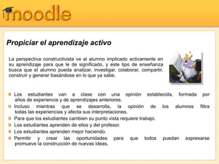 Propiciar el aprendizaje activo
La perspectiva constructivista ve al alumno implicado activamente en
su aprendizaje para que le de significado, y este tipo de enseñanza
busca que el alumno pueda analizar, investigar, colaborar, compartir,
construir y generar basándose en lo que ya sabe.
Los estudiantes van a clase con una opinión establecida, formada por
años de experiencia y de aprendizajes anteriores.
Incluso mientras que se desarrolla, la opinión de los alumnos filtra
todas las experiencias y afecta sus interpretaciones.
Para que los estudiantes cambien su punto vista requiere trabajo.
Los estudiantes aprenden de ellos y del profesor.
Los estudiantes aprenden mejor haciendo.
Permitir y crear las oportunidades para que todos puedan expresarse
promueve la construcción de nuevas ideas.
 