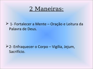 2 Maneiras:
 1- Fortalecer a Mente – Oração e Leitura da
Palavra de Deus.
2- Enfraquecer o Corpo – Vigília, Jejum,
Sacrifício.
 