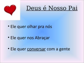 Deus é Nosso Pai
• Ele quer olhar pra nós
• Ele quer nos Abraçar
• Ele quer conversar com a gente
 