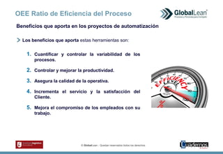 © GlobalLean - Quedan reservados todos los derechos.
OEE Ratio de Eficiencia del Proceso
Los beneficios que aporta estas herramientas son:
1. Cuantificar y controlar la variabilidad de los
procesos.
2. Controlar y mejorar la productividad.
3. Asegura la calidad de la operativa.
4. Incrementa el servicio y la satisfacción del
Cliente.
5. Mejora el compromiso de los empleados con su
trabajo.
Beneficios que aporta en los proyectos de automatización
 