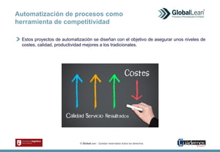 © GlobalLean - Quedan reservados todos los derechos.
Estos proyectos de automatización se diseñan con el objetivo de asegurar unos niveles de
costes, calidad, productividad mejores a los tradicionales.
Automatización de procesos como
herramienta de competitividad
 