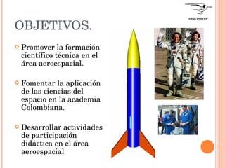 OBJETIVOS. Promover la formación científico técnica en el área aeroespacial. Fomentar la aplicación de las ciencias del espacio en la academia Colombiana. Desarrollar actividades de participación didáctica en el área aeroespacial  ARQUINAVES ®   