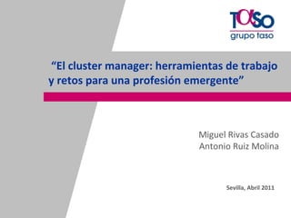 “El cluster manager: herramientas de trabajo 
           y retos para una profesión emergente”



                                        Miguel Rivas Casado
                                        Antonio Ruiz Molina



                                              Sevilla, Abril 2011


Página 1
Página 1
 